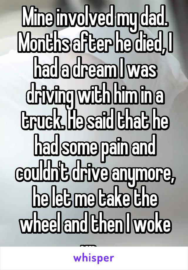 Mine involved my dad. Months after he died, I had a dream I was driving with him in a truck. He said that he had some pain and couldn't drive anymore, he let me take the wheel and then I woke up....