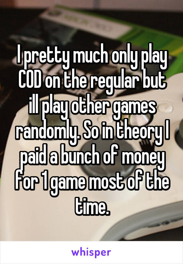 I pretty much only play COD on the regular but ill play other games randomly. So in theory I paid a bunch of money for 1 game most of the time.
