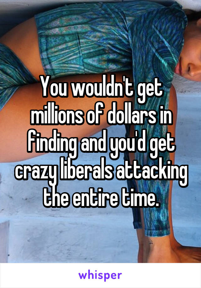 You wouldn't get millions of dollars in finding and you'd get crazy liberals attacking the entire time.