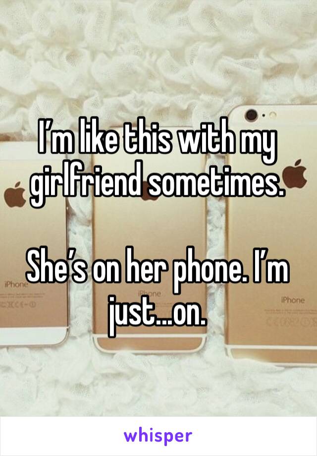 I’m like this with my girlfriend sometimes. 

She’s on her phone. I’m just...on. 