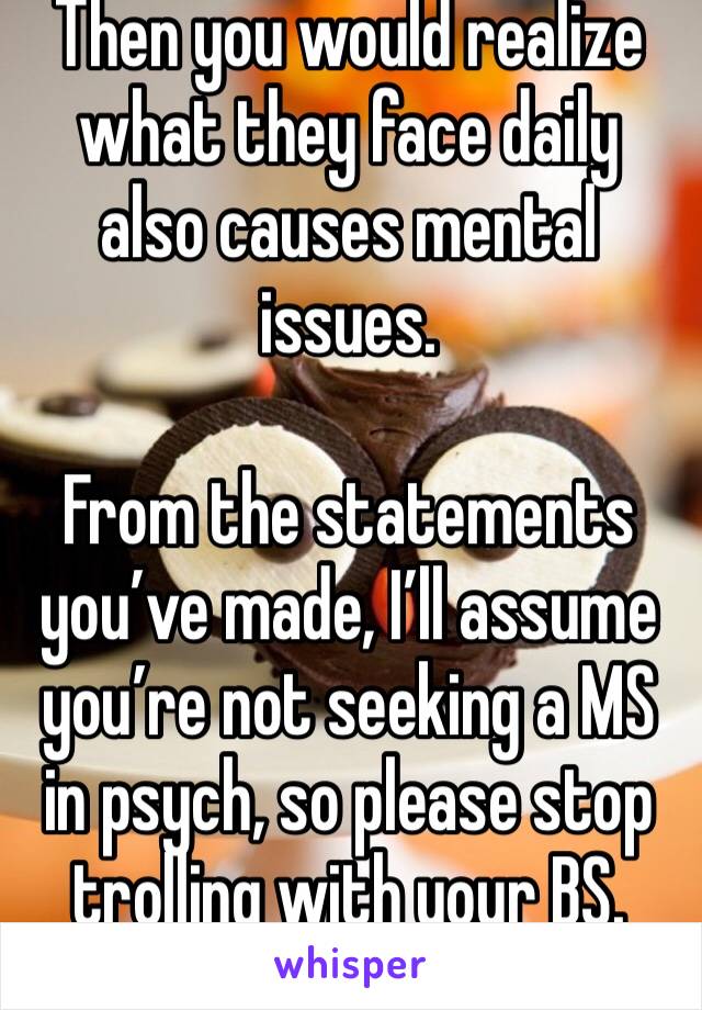 Then you would realize what they face daily also causes mental issues. 

From the statements you’ve made, I’ll assume you’re not seeking a MS in psych, so please stop trolling with your BS. 