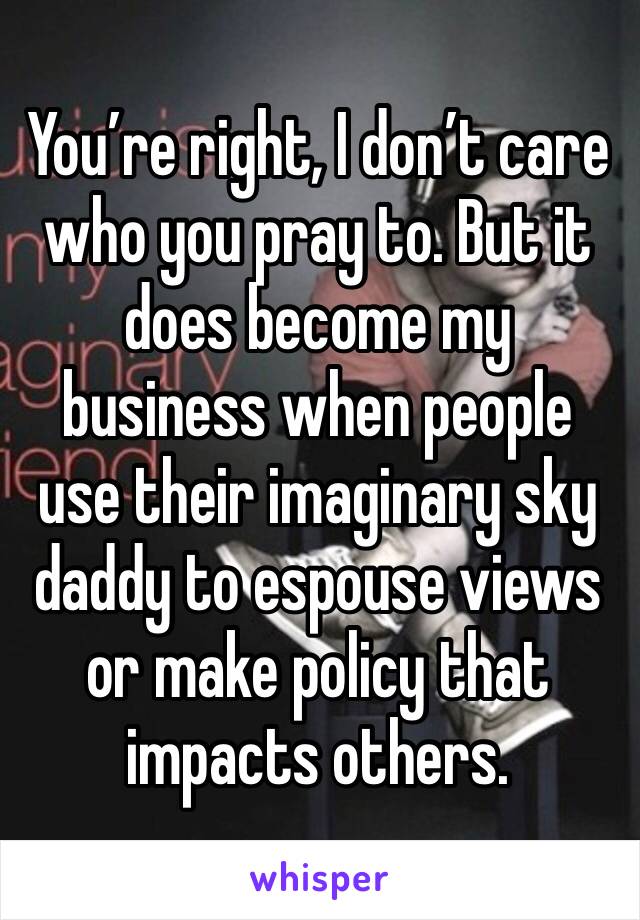 You’re right, I don’t care who you pray to. But it does become my business when people use their imaginary sky daddy to espouse views or make policy that impacts others.