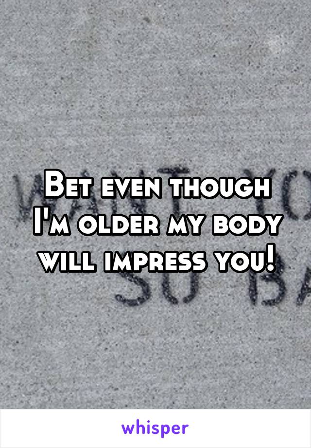 Bet even though I'm older my body will impress you!