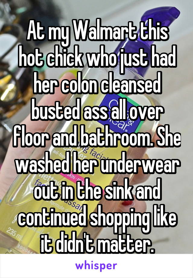 At my Walmart this hot chick who just had her colon cleansed busted ass all over floor and bathroom. She washed her underwear out in the sink and continued shopping like it didn't matter.