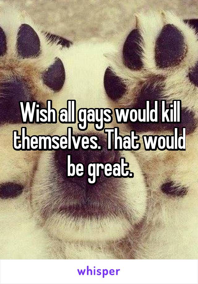Wish all gays would kill themselves. That would be great.