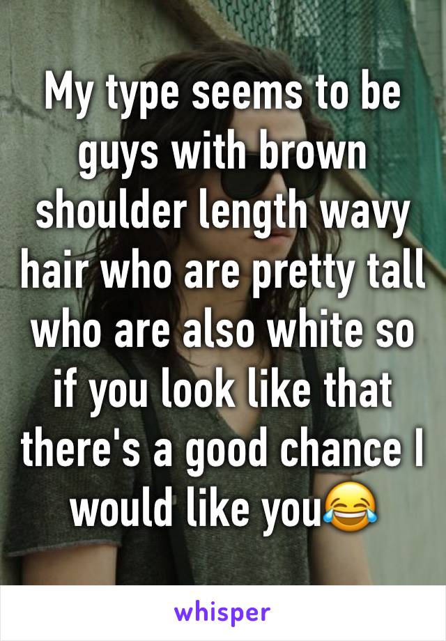 My type seems to be guys with brown shoulder length wavy hair who are pretty tall who are also white so if you look like that there's a good chance I would like youðŸ˜‚