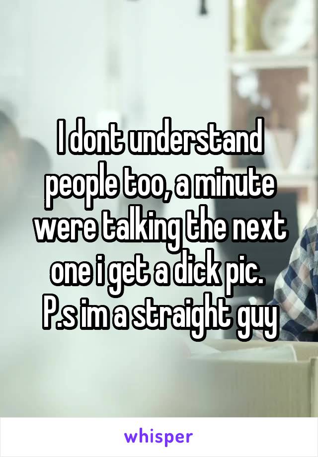 I dont understand people too, a minute were talking the next one i get a dick pic. 
P.s im a straight guy