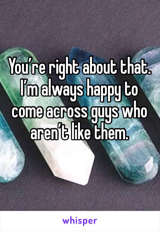 You’re right about that. I’m always happy to come across guys who aren’t like them.