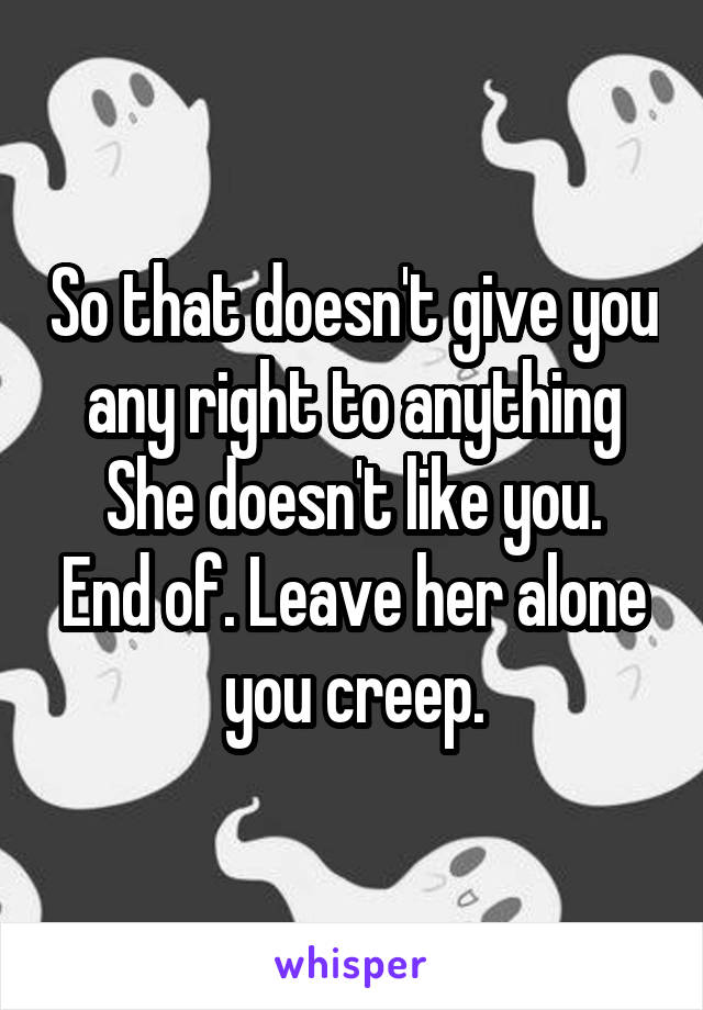 So that doesn't give you any right to anything
She doesn't like you. End of. Leave her alone you creep.