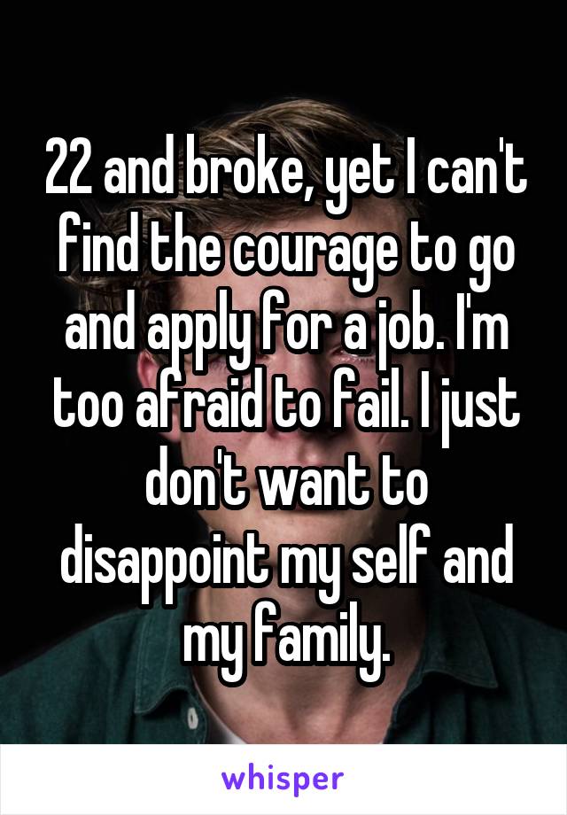 22 and broke, yet I can't find the courage to go and apply for a job. I'm too afraid to fail. I just don't want to disappoint my self and my family.