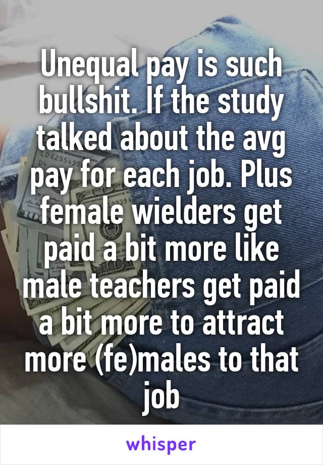 Unequal pay is such bullshit. If the study talked about the avg pay for each job. Plus female wielders get paid a bit more like male teachers get paid a bit more to attract more (fe)males to that job