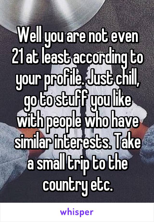 Well you are not even 21 at least according to your profile. Just chill, go to stuff you like with people who have similar interests. Take a small trip to the country etc.