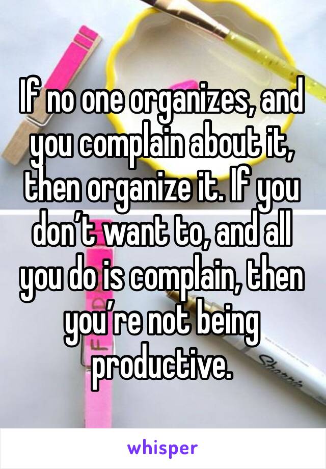 If no one organizes, and you complain about it, then organize it. If you don’t want to, and all you do is complain, then you’re not being productive.