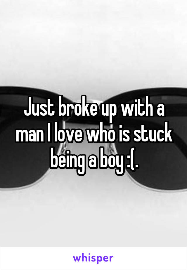 Just broke up with a man I love who is stuck being a boy :(.