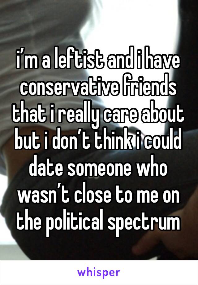 i’m a leftist and i have conservative friends that i really care about but i don’t think i could date someone who wasn’t close to me on the political spectrum