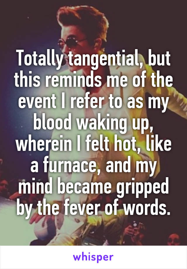 Totally tangential, but this reminds me of the event I refer to as my blood waking up, wherein I felt hot, like a furnace, and my mind became gripped by the fever of words.