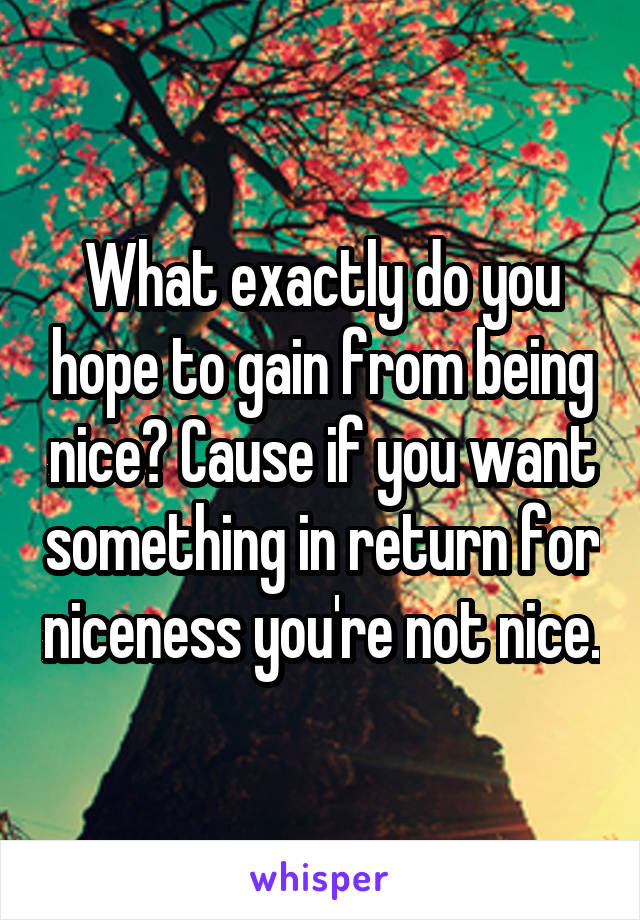 What exactly do you hope to gain from being nice? Cause if you want something in return for niceness you're not nice.