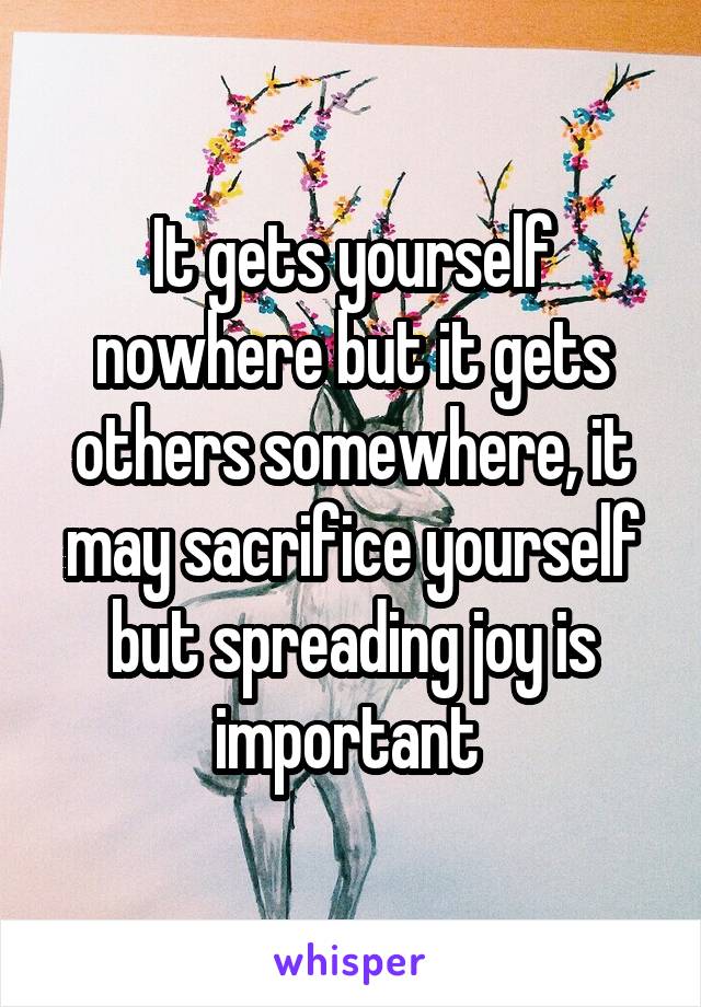 It gets yourself nowhere but it gets others somewhere, it may sacrifice yourself but spreading joy is important 