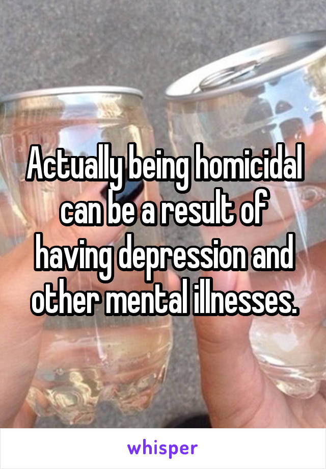 Actually being homicidal can be a result of having depression and other mental illnesses.