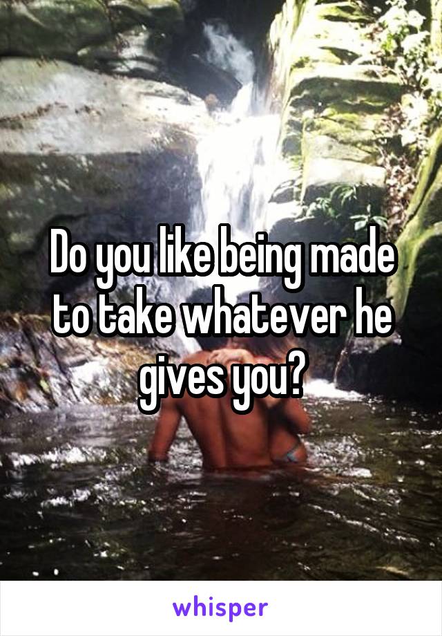 Do you like being made to take whatever he gives you?
