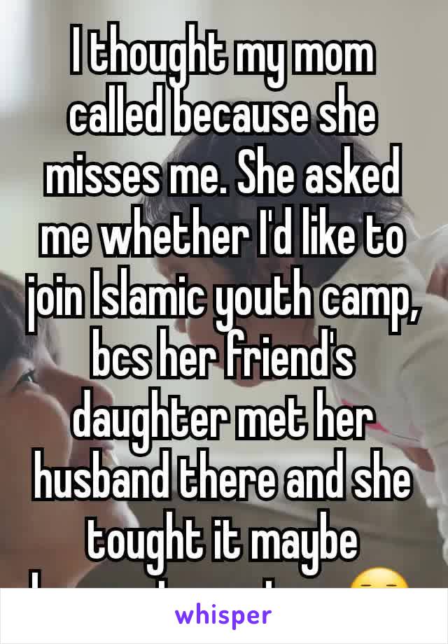 I thought my mom called because she misses me. She asked me whether I'd like to join Islamic youth camp, bcs her friend's daughter met her husband there and she tought it maybe happen to me too. ðŸ˜‘