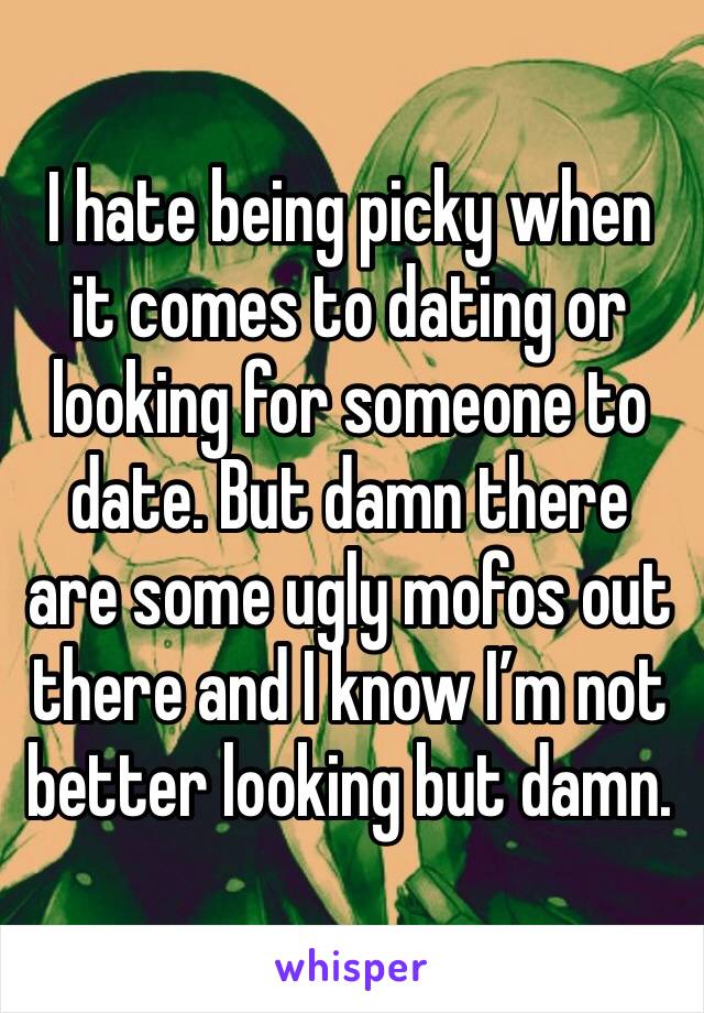 I hate being picky when it comes to dating or looking for someone to date. But damn there are some ugly mofos out there and I know I’m not better looking but damn. 