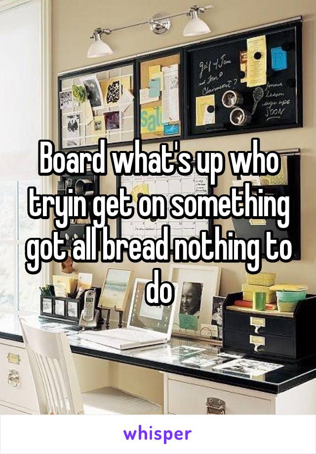 Board what's up who tryin get on something got all bread nothing to do