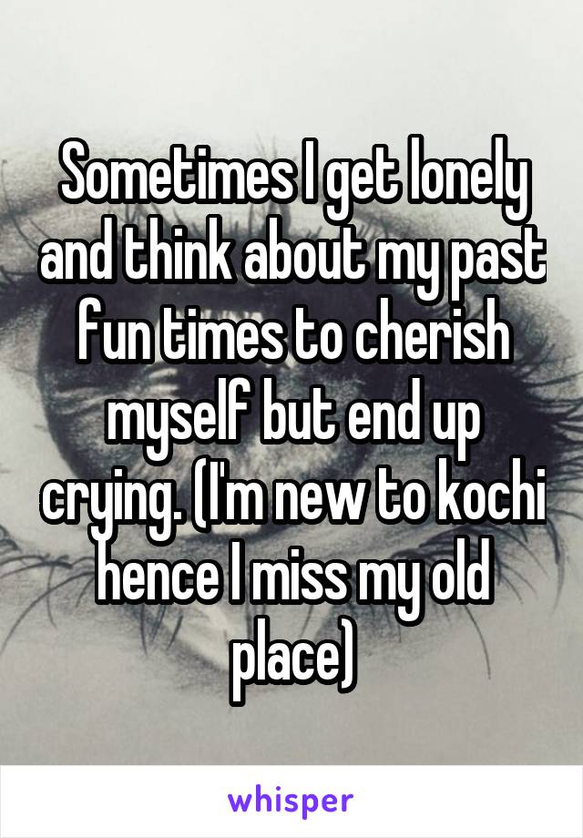 Sometimes I get lonely and think about my past fun times to cherish myself but end up crying. (I'm new to kochi hence I miss my old place)