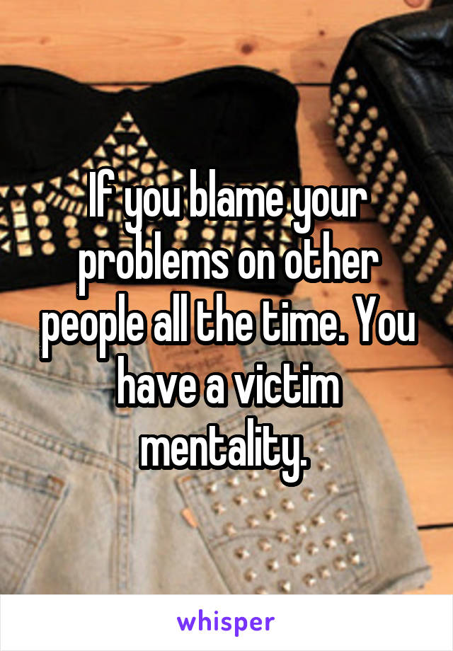 If you blame your problems on other people all the time. You have a victim mentality. 