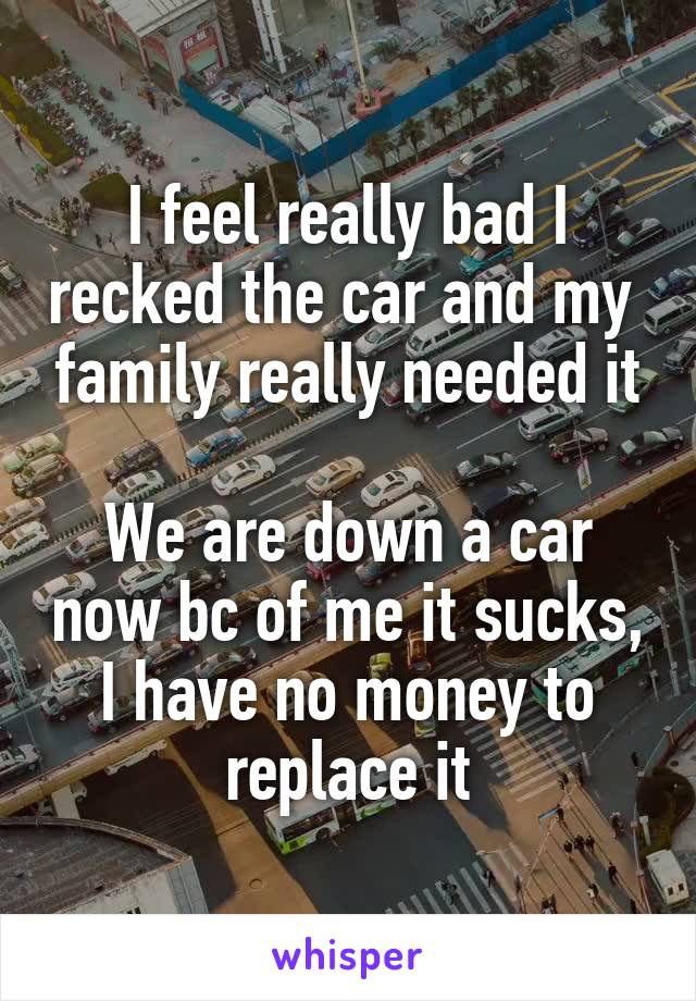 I feel really bad I recked the car and my  family really needed it
 
We are down a car now bc of me it sucks, I have no money to replace it