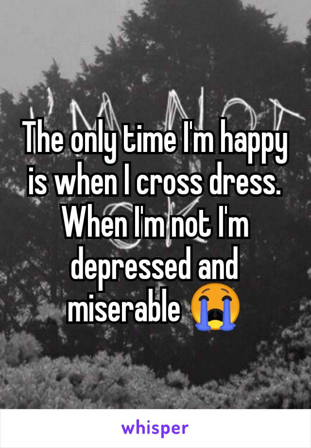 The only time I'm happy is when I cross dress. When I'm not I'm depressed and miserable 😭