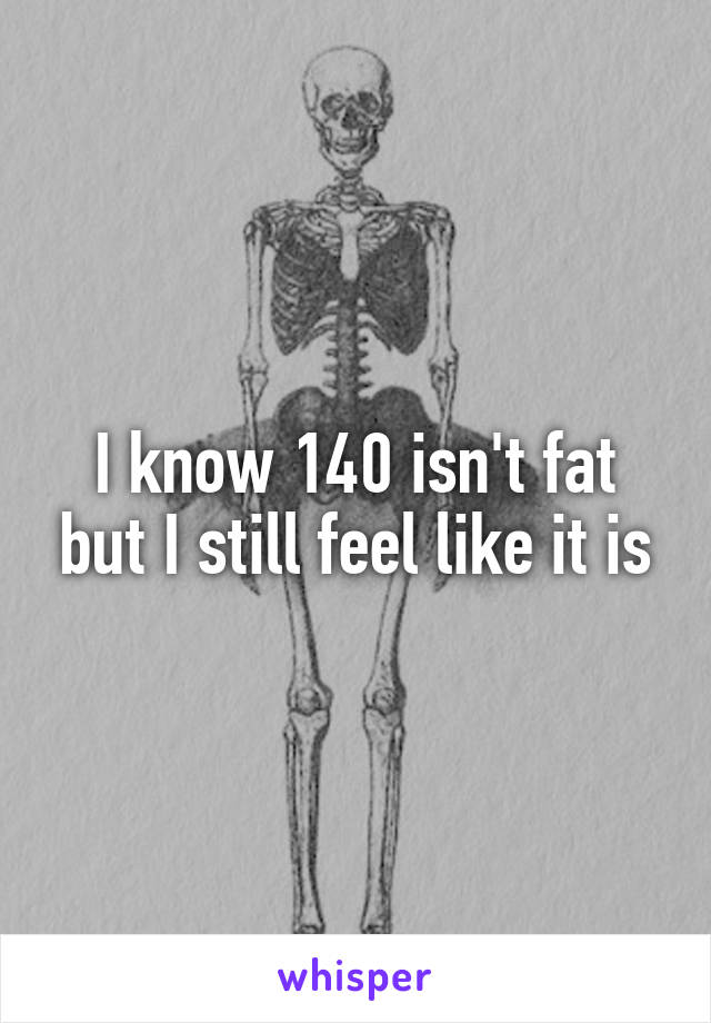 I know 140 isn't fat but I still feel like it is