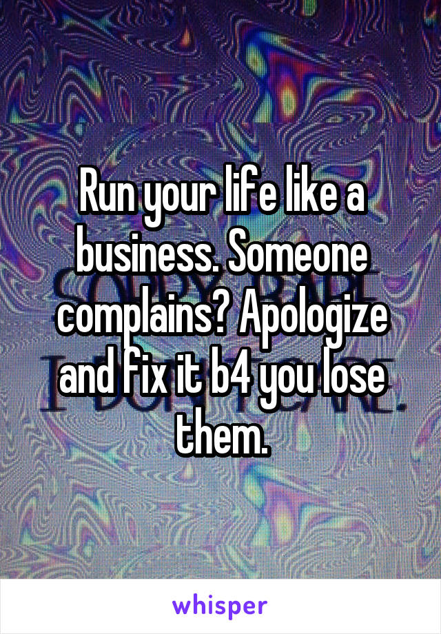 Run your life like a business. Someone complains? Apologize and fix it b4 you lose them.