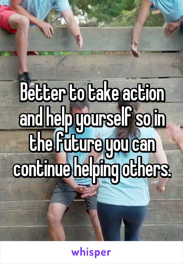 Better to take action and help yourself so in the future you can continue helping others.