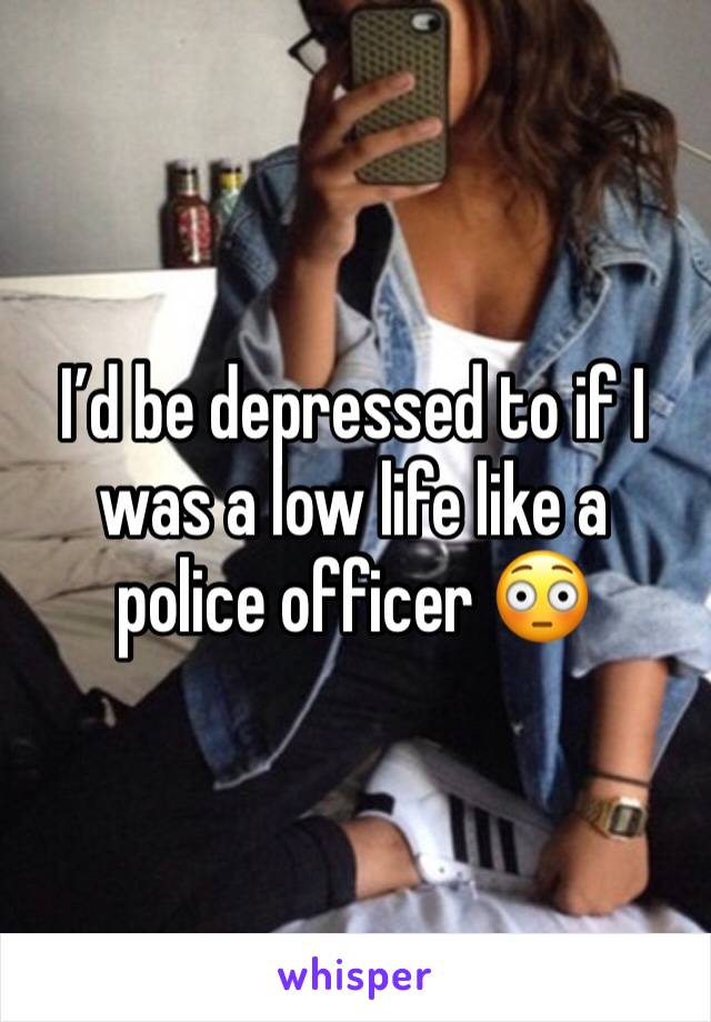 I’d be depressed to if I was a low life like a police officer 😳