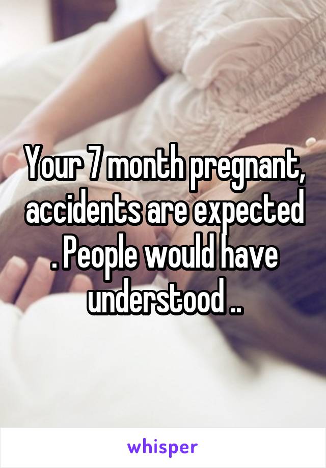 Your 7 month pregnant, accidents are expected . People would have understood ..