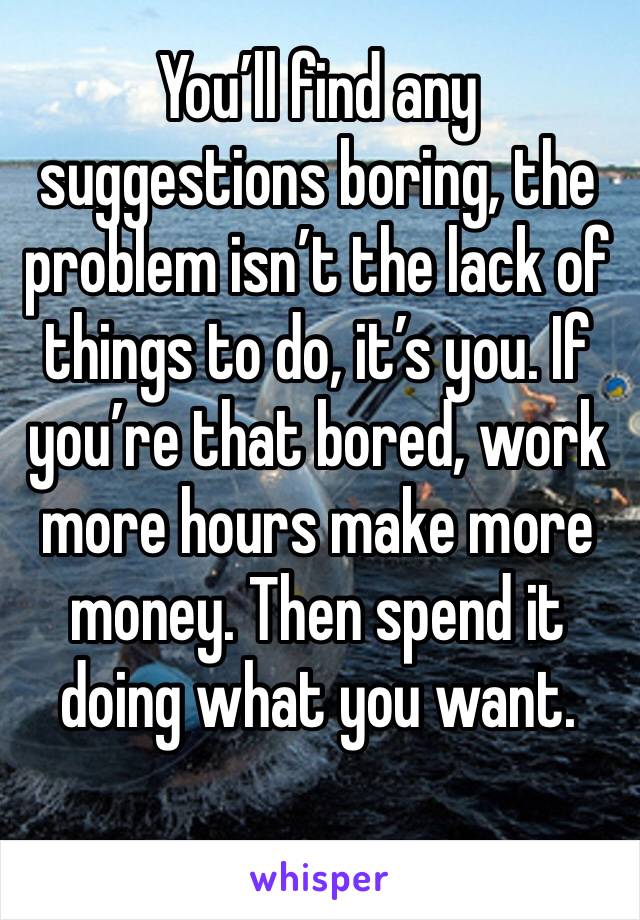 You’ll find any suggestions boring, the problem isn’t the lack of things to do, it’s you. If you’re that bored, work more hours make more money. Then spend it doing what you want.