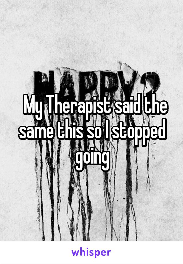   My Therapist said the same this so I stopped going