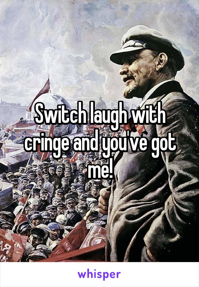 Switch laugh with cringe and you've got me!