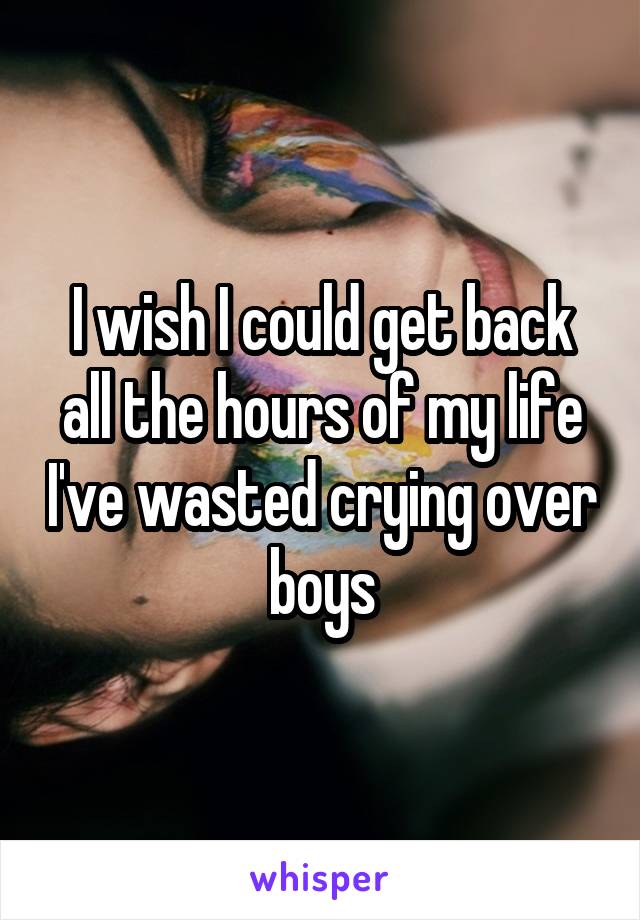 I wish I could get back all the hours of my life I've wasted crying over boys