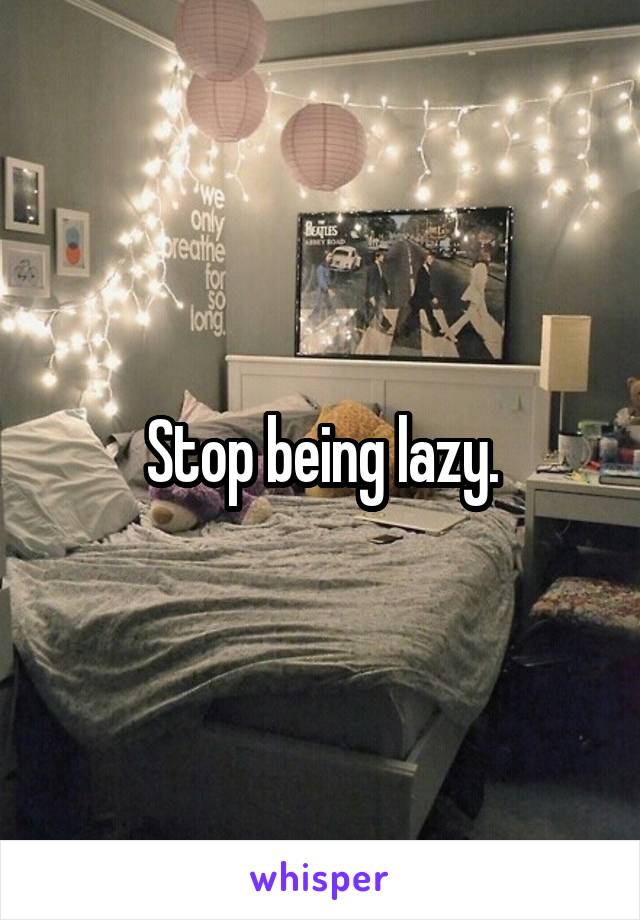 Stop being lazy.