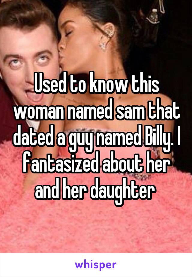 Used to know this woman named sam that dated a guy named Billy. I fantasized about her and her daughter 