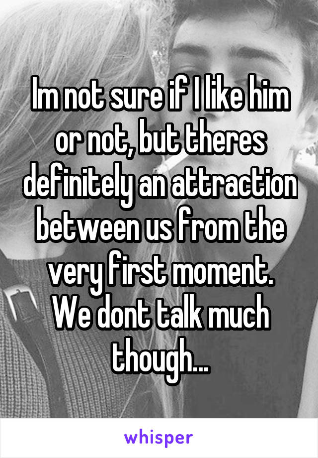 Im not sure if I like him or not, but theres definitely an attraction between us from the very first moment.
We dont talk much though...