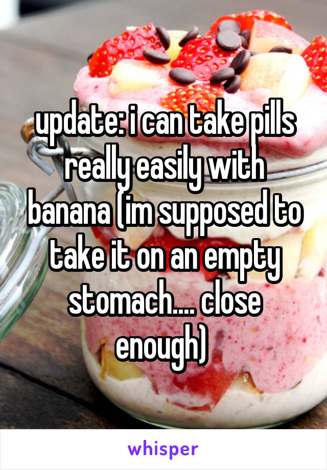 update: i can take pills really easily with banana (im supposed to take it on an empty stomach.... close enough) 