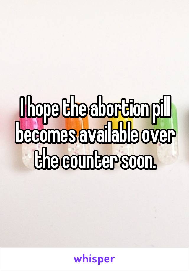 I hope the abortion pill becomes available over the counter soon.