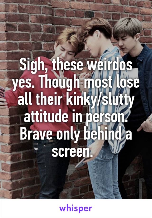 Sigh, these weirdos yes. Though most lose all their kinky/slutty attitude in person. Brave only behind a screen.  