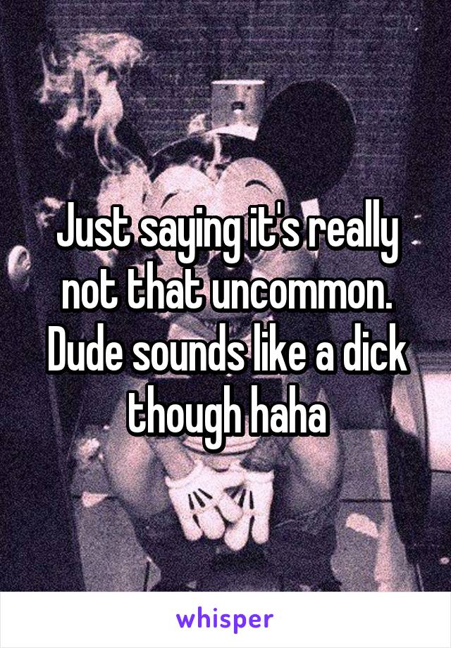 Just saying it's really not that uncommon. Dude sounds like a dick though haha