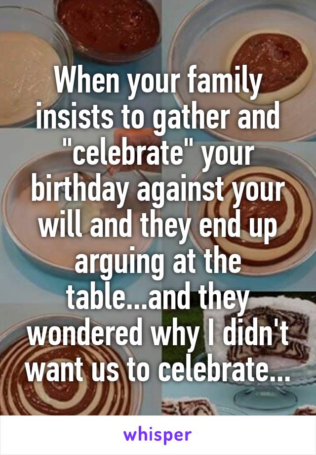 When your family insists to gather and "celebrate" your birthday against your will and they end up arguing at the table...and they wondered why I didn't want us to celebrate...