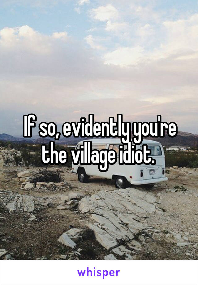 If so, evidently you're the village idiot. 