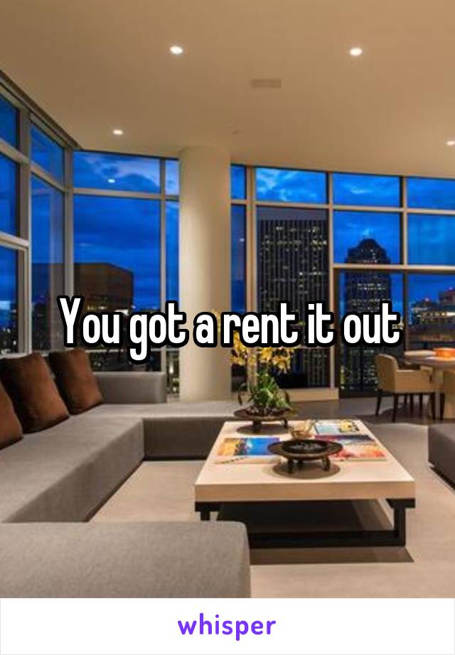 You got a rent it out